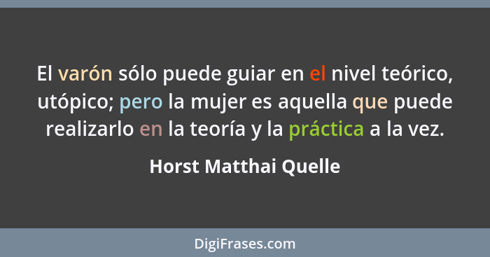 El varón sólo puede guiar en el nivel teórico, utópico; pero la mujer es aquella que puede realizarlo en la teoría y la práctic... - Horst Matthai Quelle