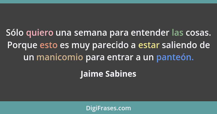 Sólo quiero una semana para entender las cosas. Porque esto es muy parecido a estar saliendo de un manicomio para entrar a un panteón.... - Jaime Sabines