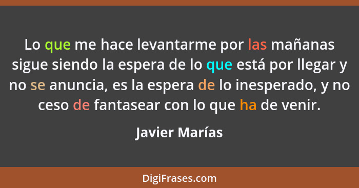 Lo que me hace levantarme por las mañanas sigue siendo la espera de lo que está por llegar y no se anuncia, es la espera de lo inesper... - Javier Marías