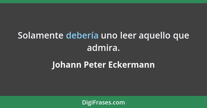 Solamente debería uno leer aquello que admira.... - Johann Peter Eckermann