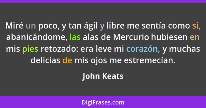 Miré un poco, y tan ágil y libre me sentía como si, abanicándome, las alas de Mercurio hubiesen en mis pies retozado: era leve mi corazón... - John Keats