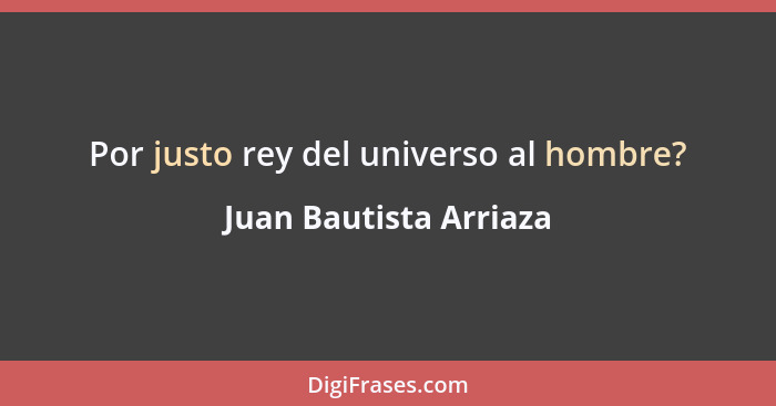 Por justo rey del universo al hombre?... - Juan Bautista Arriaza