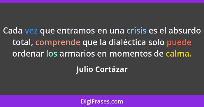 Cada vez que entramos en una crisis es el absurdo total, comprende que la dialéctica solo puede ordenar los armarios en momentos de c... - Julio Cortázar