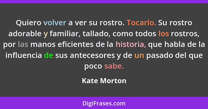 Quiero volver a ver su rostro. Tocarlo. Su rostro adorable y familiar, tallado, como todos los rostros, por las manos eficientes de la h... - Kate Morton