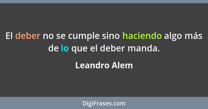 El deber no se cumple sino haciendo algo más de lo que el deber manda.... - Leandro Alem