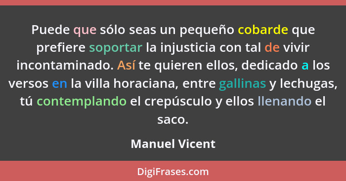 Puede que sólo seas un pequeño cobarde que prefiere soportar la injusticia con tal de vivir incontaminado. Así te quieren ellos, dedic... - Manuel Vicent