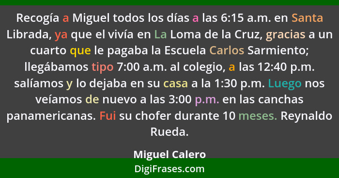 Recogía a Miguel todos los días a las 6:15 a.m. en Santa Librada, ya que el vivía en La Loma de la Cruz, gracias a un cuarto que le pa... - Miguel Calero