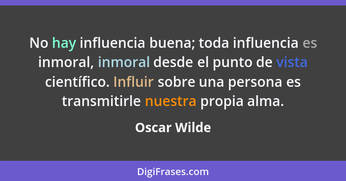 No hay influencia buena; toda influencia es inmoral, inmoral desde el punto de vista científico. Influir sobre una persona es transmitir... - Oscar Wilde