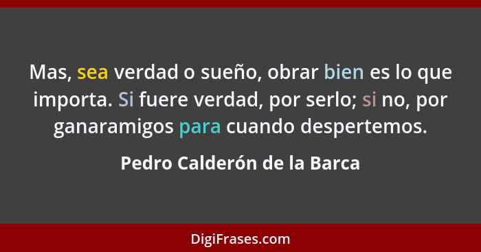 Mas, sea verdad o sueño, obrar bien es lo que importa. Si fuere verdad, por serlo; si no, por ganaramigos para cuando des... - Pedro Calderón de la Barca