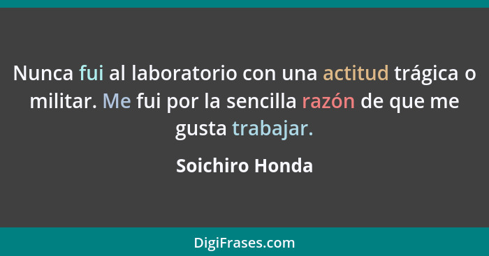 Nunca fui al laboratorio con una actitud trágica o militar. Me fui por la sencilla razón de que me gusta trabajar.... - Soichiro Honda