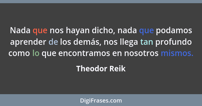 Nada que nos hayan dicho, nada que podamos aprender de los demás, nos llega tan profundo como lo que encontramos en nosotros mismos.... - Theodor Reik