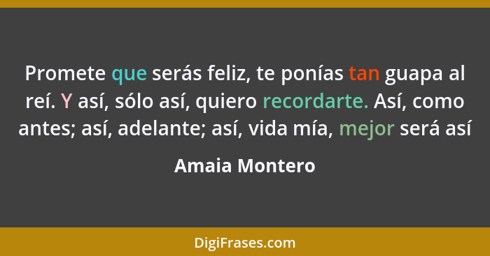 Promete que serás feliz, te ponías tan guapa al reí. Y así, sólo así, quiero recordarte. Así, como antes; así, adelante; así, vida mía... - Amaia Montero