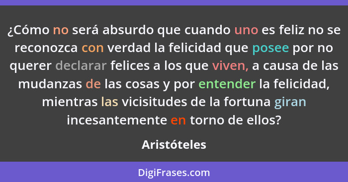 ¿Cómo no será absurdo que cuando uno es feliz no se reconozca con verdad la felicidad que posee por no querer declarar felices a los que... - Aristóteles