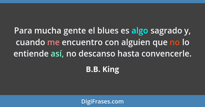 Para mucha gente el blues es algo sagrado y, cuando me encuentro con alguien que no lo entiende así, no descanso hasta convencerle.... - B.B. King