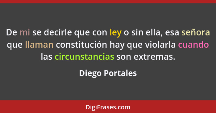 De mi se decirle que con ley o sin ella, esa señora que llaman constitución hay que violarla cuando las circunstancias son extremas.... - Diego Portales