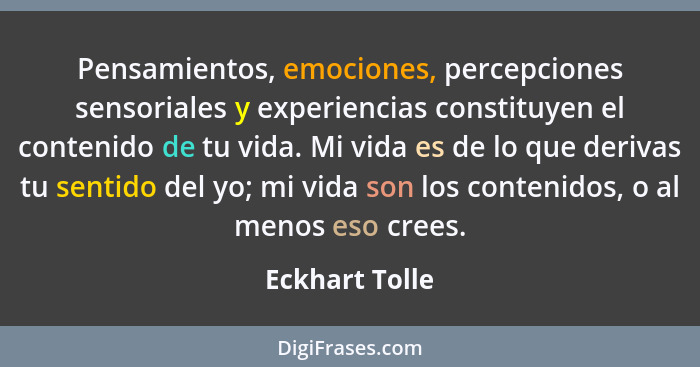 Pensamientos, emociones, percepciones sensoriales y experiencias constituyen el contenido de tu vida. Mi vida es de lo que derivas tu... - Eckhart Tolle