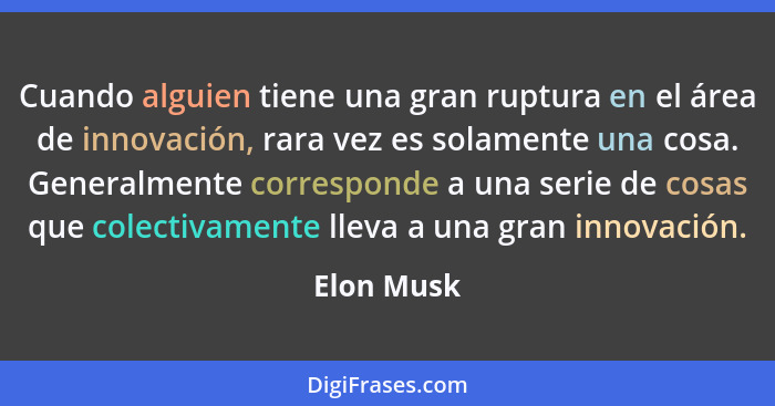 Cuando alguien tiene una gran ruptura en el área de innovación, rara vez es solamente una cosa. Generalmente corresponde a una serie de co... - Elon Musk