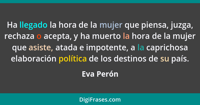 Ha llegado la hora de la mujer que piensa, juzga, rechaza o acepta, y ha muerto la hora de la mujer que asiste, atada e impotente, a la ca... - Eva Perón