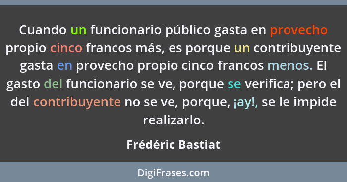 Cuando un funcionario público gasta en provecho propio cinco francos más, es porque un contribuyente gasta en provecho propio cinco... - Frédéric Bastiat