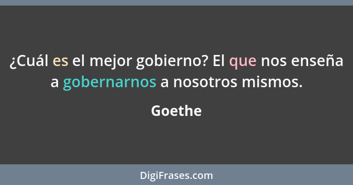 ¿Cuál es el mejor gobierno? El que nos enseña a gobernarnos a nosotros mismos.... - Goethe