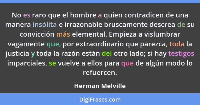 No es raro que el hombre a quien contradicen de una manera insólita e irrazonable bruscamente descrea de su convicción más elemental... - Herman Melville