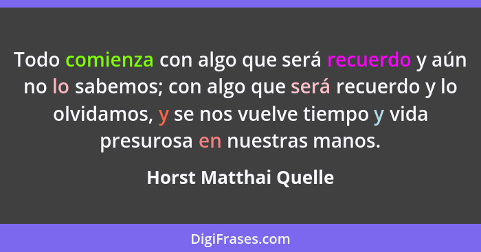 Todo comienza con algo que será recuerdo y aún no lo sabemos; con algo que será recuerdo y lo olvidamos, y se nos vuelve tiempo... - Horst Matthai Quelle