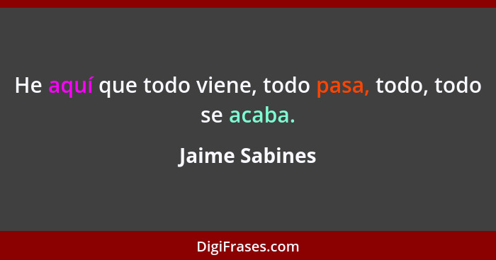 He aquí que todo viene, todo pasa, todo, todo se acaba.... - Jaime Sabines