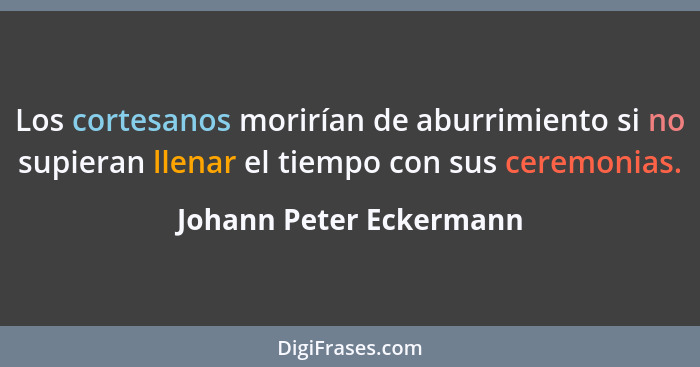 Los cortesanos morirían de aburrimiento si no supieran llenar el tiempo con sus ceremonias.... - Johann Peter Eckermann