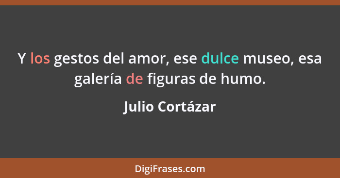 Y los gestos del amor, ese dulce museo, esa galería de figuras de humo.... - Julio Cortázar