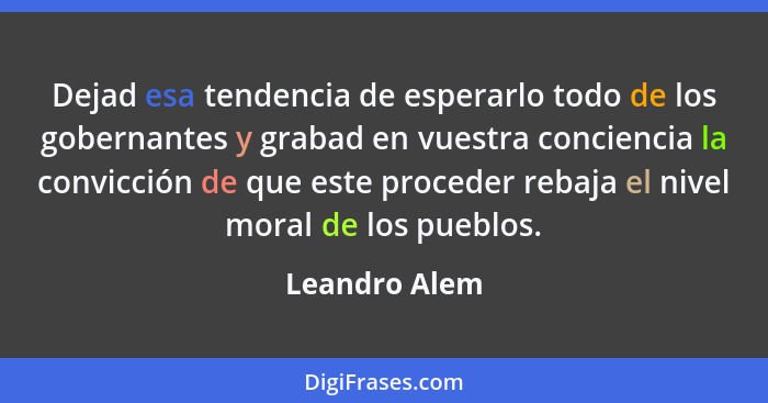 Dejad esa tendencia de esperarlo todo de los gobernantes y grabad en vuestra conciencia la convicción de que este proceder rebaja el ni... - Leandro Alem