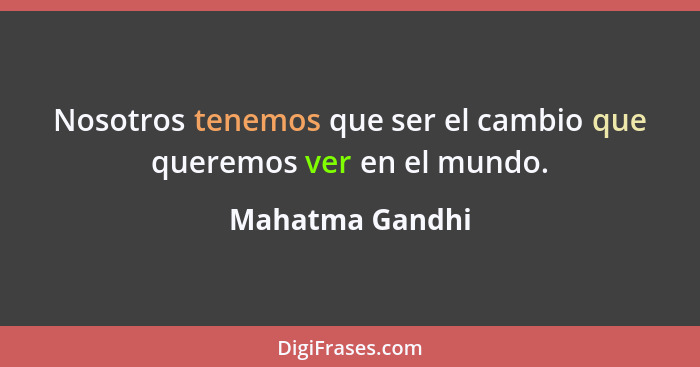 Nosotros tenemos que ser el cambio que queremos ver en el mundo.... - Mahatma Gandhi