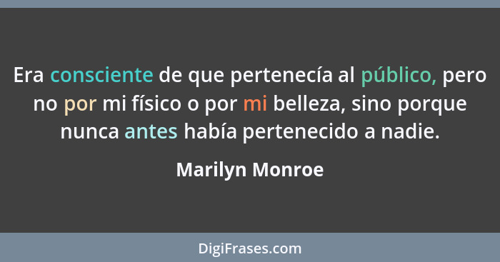 Era consciente de que pertenecía al público, pero no por mi físico o por mi belleza, sino porque nunca antes había pertenecido a nadi... - Marilyn Monroe