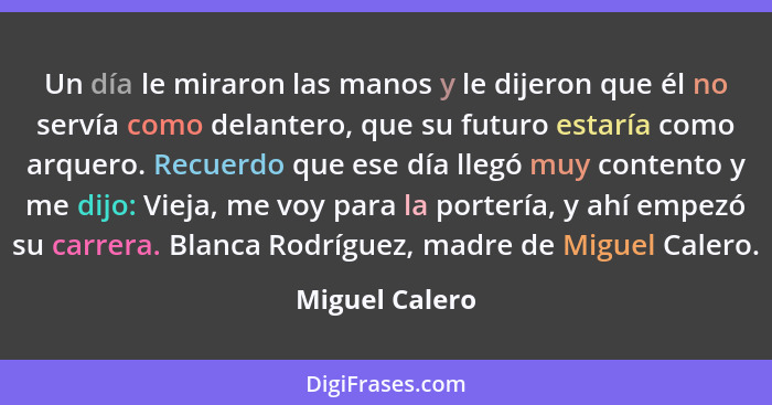 Un día le miraron las manos y le dijeron que él no servía como delantero, que su futuro estaría como arquero. Recuerdo que ese día lle... - Miguel Calero