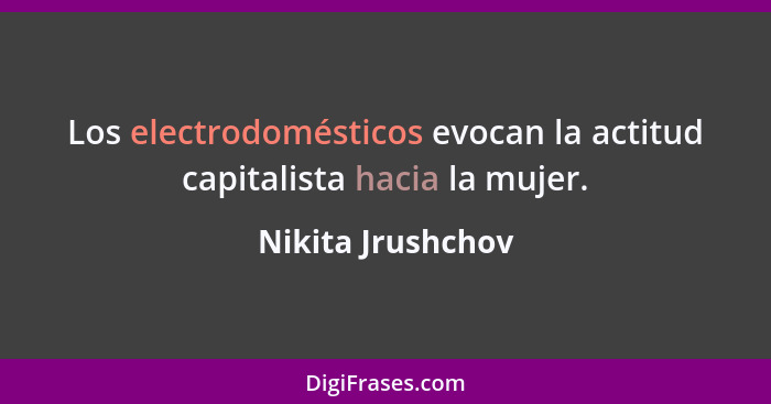 Los electrodomésticos evocan la actitud capitalista hacia la mujer.... - Nikita Jrushchov