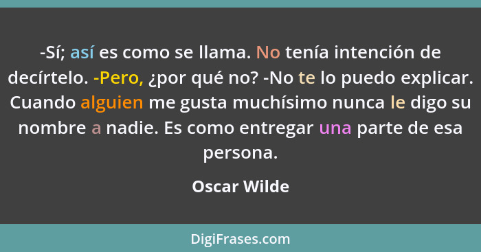 -Sí; así es como se llama. No tenía intención de decírtelo. -Pero, ¿por qué no? -No te lo puedo explicar. Cuando alguien me gusta muchís... - Oscar Wilde