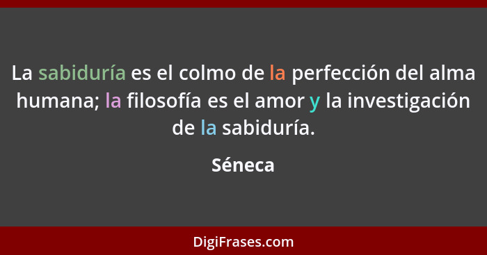 La sabiduría es el colmo de la perfección del alma humana; la filosofía es el amor y la investigación de la sabiduría.... - Séneca