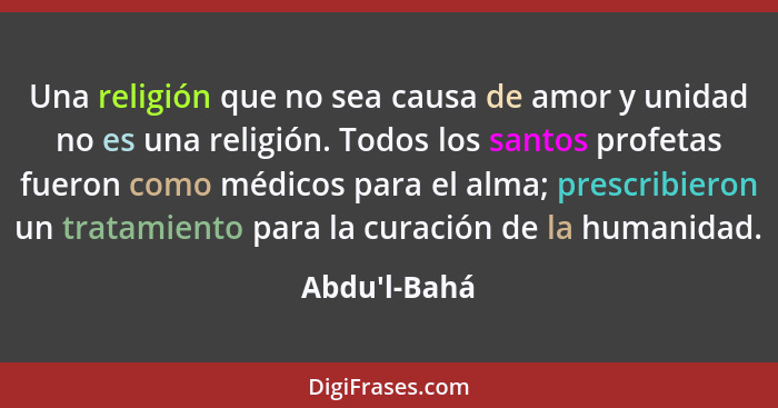 Una religión que no sea causa de amor y unidad no es una religión. Todos los santos profetas fueron como médicos para el alma; presc... - Abdu'l-Bahá