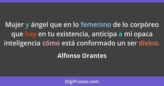 Mujer y ángel que en lo femenino de lo corpóreo que hay en tu existencia, anticipa a mi opaca inteligencia cómo está conformado un s... - Alfonso Orantes