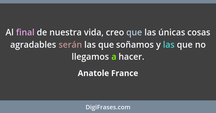 Al final de nuestra vida, creo que las únicas cosas agradables serán las que soñamos y las que no llegamos a hacer.... - Anatole France