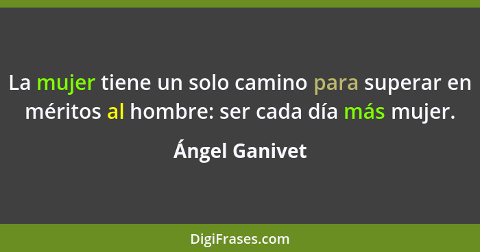 La mujer tiene un solo camino para superar en méritos al hombre: ser cada día más mujer.... - Ángel Ganivet