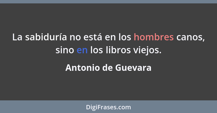 La sabiduría no está en los hombres canos, sino en los libros viejos.... - Antonio de Guevara