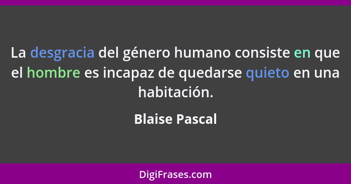 La desgracia del género humano consiste en que el hombre es incapaz de quedarse quieto en una habitación.... - Blaise Pascal