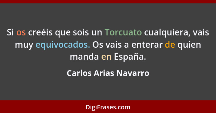 Si os creéis que sois un Torcuato cualquiera, vais muy equivocados. Os vais a enterar de quien manda en España.... - Carlos Arias Navarro
