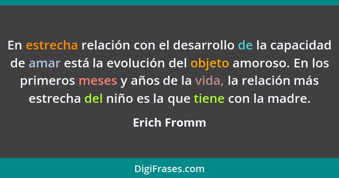 En estrecha relación con el desarrollo de la capacidad de amar está la evolución del objeto amoroso. En los primeros meses y años de la... - Erich Fromm