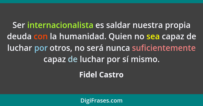 Ser internacionalista es saldar nuestra propia deuda con la humanidad. Quien no sea capaz de luchar por otros, no será nunca suficiente... - Fidel Castro