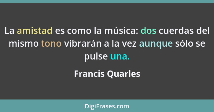 La amistad es como la música: dos cuerdas del mismo tono vibrarán a la vez aunque sólo se pulse una.... - Francis Quarles
