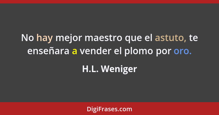 No hay mejor maestro que el astuto, te enseñara a vender el plomo por oro.... - H.L. Weniger