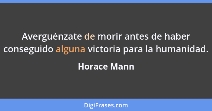 Averguénzate de morir antes de haber conseguido alguna victoria para la humanidad.... - Horace Mann