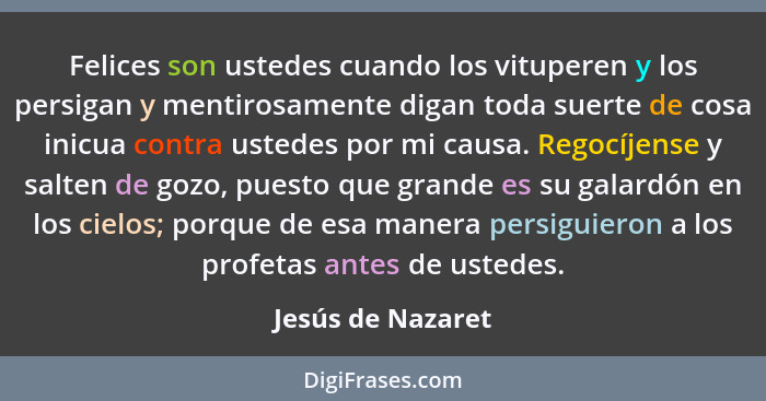 Felices son ustedes cuando los vituperen y los persigan y mentirosamente digan toda suerte de cosa inicua contra ustedes por mi cau... - Jesús de Nazaret