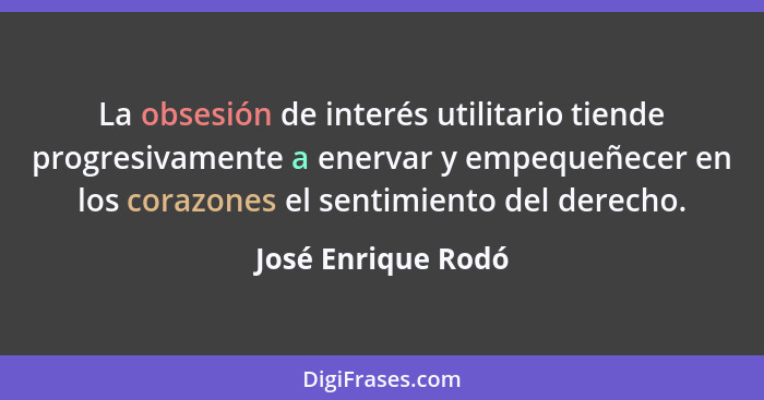 La obsesión de interés utilitario tiende progresivamente a enervar y empequeñecer en los corazones el sentimiento del derecho.... - José Enrique Rodó